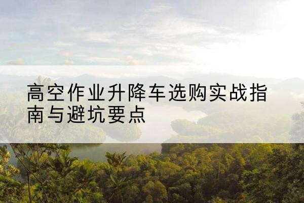 弓长岭升降车怎么选-高空作业升降车选购实战指南与避坑要点
