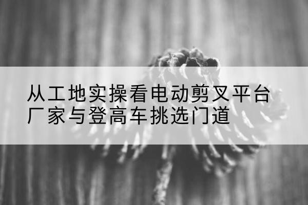 弓长岭电动剪叉升降平台厂家-从工地实操看电动剪叉平台厂家与登高车挑选门道