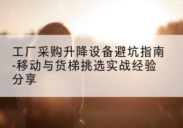 弓长岭移动式升降机怎么选-工厂采购升降设备避坑指南-移动与货梯挑选实战经验分享