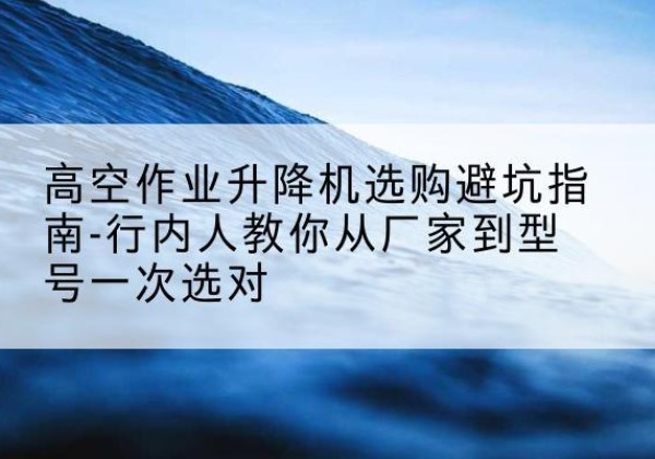 弓长岭升降平台厂家-高空作业升降机选购避坑指南-行内人教你从厂家到型号一次选对