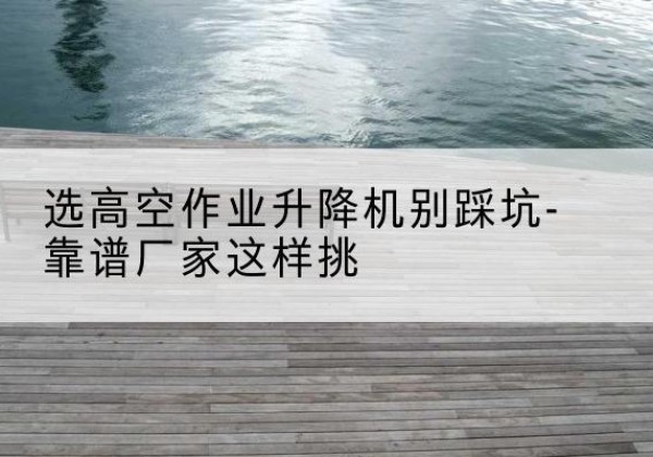 弓长岭剪叉式升降机厂家-选高空作业升降机别踩坑-靠谱厂家这样挑