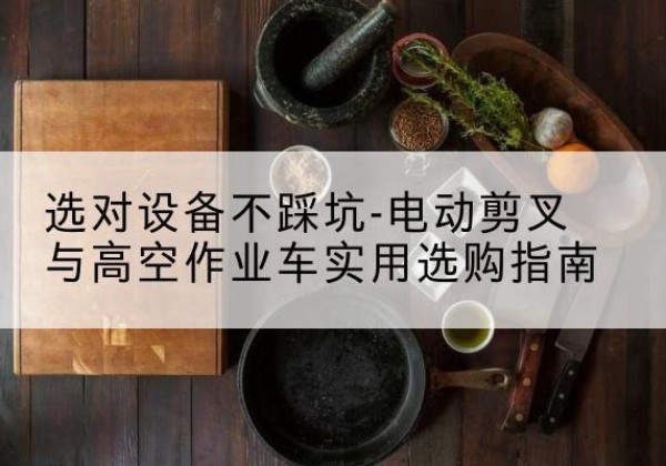 弓长岭电动剪叉升降平台怎么选-选对设备不踩坑-电动剪叉与高空作业车实用选购指南