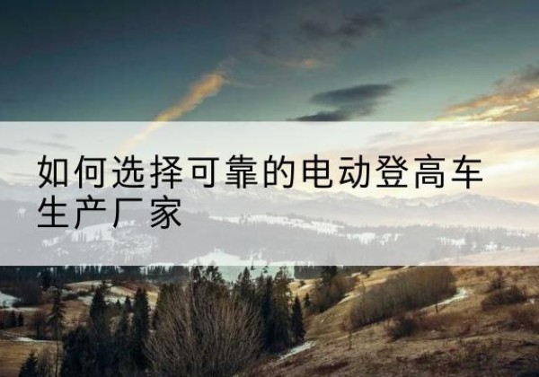 弓长岭电动登高车厂家-如何选择可靠的电动登高车生产厂家