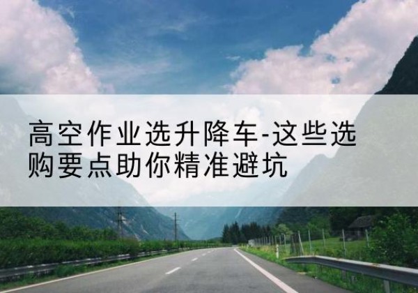 弓长岭升降车厂家-高空作业选升降车-这些选购要点助你*避坑