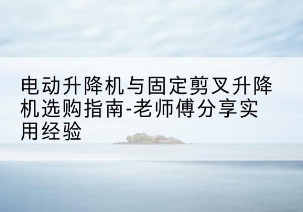 弓长岭电动升降机怎么选-电动升降机与固定剪叉升降机选购指南-老师傅分享实用经验