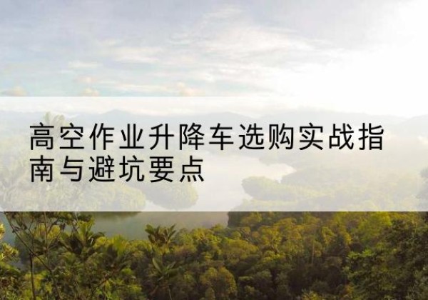 弓长岭升降车怎么选-高空作业升降车选购实战指南与避坑要点