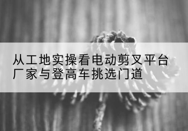 弓长岭电动剪叉升降平台厂家-从工地实操看电动剪叉平台厂家与登高车挑选门道
